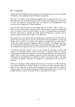 86
V.2.3 L’expérience
Durant cette étape d'élaboration des maquettes, j'ai clairement ressentis en moi un manque
d'expérience et de compétences dans le domaine du graphisme.
D'un côté, je me disais que la sensibilité graphique était un talent que l'on avait ou pas.
Mais d'un autre côté, je me disais aussi que cette situation était logique dans la mesure où
j'ai suivi une formation beaucoup plus axée sur l'analyse et le développement et qui
accordait moins d'importance à l'aspect graphique.
Peut être qu'un chef de projet issu d'une filière telle que la section « SRC » (Services et
Réseaux de Communication) ou d'une école plus orientée dans l'art aurait été meilleur que
moi à ce niveau et moins bon dans l'analyse ou dans la conceptualisation du problème.
Peut être aussi qu'il ne s'agissait que d'une question d'expérience et qu'avec plus de
pratique j'aurais pu très bien m'occuper de cette tâche seul.
Quoi qu'il en soit, c'est vraiment dans cette étape que j'ai remarqué qu'un chef de projet ne
pouvait pas tout savoir. Ou en tout cas, être bon dans tous les domaines. Je pense que
chaque chef de projet a un domaine qu'il apprécie particulièrement ou dans lequel il
excelle, qu'il s'agisse de part son expérience, de part ses études ou ses affinités. Mais hors
de son domaine de prédilection, j'estime que le chef de projet doit aussi savoir faire appel
aux compétences de spécialistes pour avoir un résultat qui soit le meilleur possible.
Ce sentiment était plus marqué ici que lors de la phase de conception car dans cette
dernière mes demandes étaient vraiment ponctuelles. Il s'agissait même très souvent
uniquement de demandes de validation. Je n'avais donc pas l'impression d'avoir besoin des
experts. Mais ici, j'étais plus spectateur qu'acteur, tout du moins dans la première phase
d'élaboration du style général de la maquette. Et même si j'ai beaucoup appris, cette étape
m'a permis de prendre conscience de l'ampleur des connaissances qu'il me restait à
assimiler.
Enfin, j'ai aussi appris à utiliser quelques petites astuces en ma faveur. En effet, du fait que
nous avions une limite de quatorze écrans, je ne pouvais pas faire maquetter toutes les
pages du site. Qu'à cela ne tienne, j'ai fais maquetter sur le même écran le contenu de
plusieurs pages. La zone centrale de la page incorporait par exemple la liste et le détail d'un
produit accessoire ce qui me permettait de faire « d'une pierre deux coups ».
 