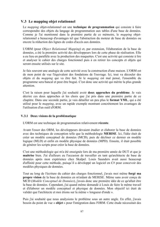 87
V.3 Le mapping objet relationnel
Le mapping objet-relationnel est une technique de programmation qui consiste à faire
correspondre des objets du langage de programmation aux tables d'une base de données.
Comme je l'ai mentionné dans la première partie de ce mémoire, le mapping objet-
relationnel a beaucoup d'avantages tel que l'abstraction du moteur de base de données ou
encore la réduction des lignes de codes d'accès aux données.
L'ORM (pour Object Relationnal Mapping) et, par extension, l'élaboration de la base de
données, a été la première activité des développeurs lors de cette phase de réalisation. Elle
a eu lieu en parallèle avec la production des maquettes. C'est une activité qui consiste à lire
et analyser le cahier des charges fonctionnel puis à en retirer les concepts et objets qui
seront ensuite utilisés sur le site.
Je fais souvent une analogie de cette activité avec la construction d'une maison. L'ORM est
de mon point de vue l'équivalent des fondations de l'ouvrage. Ici, tout va découler des
objets et du mapping qui va être fait. Si le mapping est mal pensé, l'ensemble du
programme sera bancal et peut être bogué. C'est donc une activité qui mérite la plus grande
attention.
C'est la raison pour laquelle j'ai souhaité avoir deux approches du problème. Je vais
décrire ces deux approches et les choix que j'ai pris dans une première partie de ce
chapitre. Dans une seconde partie, je vais détailler un peu plus le format YML, qui a été
utilisé pour le mapping, avec un rapide exemple montrant concrètement les avantages de
l'utilisation d'un outil d'ORM.
V.3.1 Deux visions de la problématique
L'ORM est une technique de programmation relativement récente.
Avant l'essor des ORM, les développeurs devaient étudier et élaborer la base de données
avec des techniques de conception telle que la méthodologie MERISE. Ici, l'idée était de
créer un modèle conceptuel de données (MCD), puis de décliner ce dernier en modèle
logique (MLD) et enfin en modèle physique de données (MPD). Ensuite, il était possible
de générer les scripts pour créer la base de données.
C'est une méthodologie qui m'a été enseignée lors de ma première année de DUT et que je
maitrise bien. J'ai d'ailleurs eu l'occasion de travailler en tant qu'architecte de base de
données après mon expérience chez Skalpel. Louis Saunders avait aussi beaucoup
d'affinité pour cette méthode, puisqu’il a développé un logiciel en C# pour concevoir des
modèles physiques de données.
Tout au long de l'écriture du cahier des charges fonctionnel, j'avais moi même forgé ma
propre vision de la base de données en m'aidant de MERISE. Même sans avoir conçu de
MCD (Modèle Conceptuel de Données), j'avais donc une première idée de ce qu'allait être
la base de données. Cependant, j'ai quand même demandé à Louis de faire le même travail
et d'élaborer un modèle conceptuel et physique de données. Mon objectif ici était de
valider que l'architecte et moi étions sur la même « longueur d'onde ».
Puis j'ai souhaité que nous analysions le problème sous un autre angle. En effet, j'avais
besoin du point de vue « objet » pour l'intégration dans l'ORM. Cette étude nécessitait des
 