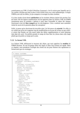 88
connaissances en UML (Unified Modeling Language), c'est la raison pour laquelle que je
l'ai confiée à Killian qui était le plus à l'aise d'entre nous avec cette méthodologie. Lorsque
l'ORM avait créé les tables, j'ai pu comparer et recouper les deux résultats.
Ces deux études m'ont donné satisfaction car les résultats obtenus étaient très proches l'un
de l'autre. De très légères modifications ont été apportées dans les fichiers YML de l'ORM
(notamment pour les produits « options ») mais dans l'ensemble le cahier des charges
fonctionnel avait été bien compris par les développeurs. Cela a conforté mon sentiment
initial de succès de la première phase de conception.
Enfin, je pense qu'en choisissant de travailler ainsi, j'ai fait preuve de sécurité. En effet, je
ne voulais pas qu'on ait à apporter trop de modifications au niveau de la base ou que celles-
ci soient trop lourdes car cela aurait induit des délais supplémentaires et notre planning
était déjà très serré. J'ai préféré prendre le temps de bien faire les choses dans cette étape
plutôt que de perdre ce temps par la suite.
V.3.2 Le format YML
Les fichiers YML définissent la structure des objets, que nous appelons les modèles de
l'ORM Doctrine. Ils ont l'avantage d'être très légers et donc leur écriture est rapide. Dans
ce chapitre, nous prendrons l'exemple des clients du site pour illustrer très rapidement ce
format ainsi que ses avantages.
# TABLE CUSTOMER
########################
DbCustomer:
inheritance:
extends: DbBase
tableName: customers_customers
columns:
lastname: string(255)
firstname: string(255)
phone: string(255)
mobile: string(255)
birthdate: date
login:
type: string(255)
unique: true
notnull: true
notblank: true
email: true
password:
type: string(255)
notnull: true
notblank: true
civility_id:
type: integer
sponsor_id: integer
offers:
type: boolean
default: false
optin:
type: boolean
default: false
isCustomer:
type: boolean
 