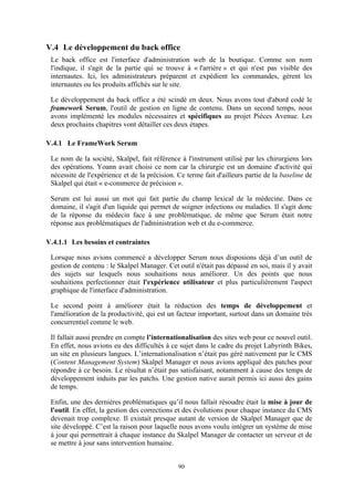 90
V.4 Le développement du back office
Le back office est l'interface d'administration web de la boutique. Comme son nom
l'indique, il s'agit de la partie qui se trouve à « l'arrière » et qui n'est pas visible des
internautes. Ici, les administrateurs préparent et expédient les commandes, gèrent les
internautes ou les produits affichés sur le site.
Le développement du back office a été scindé en deux. Nous avons tout d'abord codé le
framework Serum, l'outil de gestion en ligne de contenu. Dans un second temps, nous
avons implémenté les modules nécessaires et spécifiques au projet Pièces Avenue. Les
deux prochains chapitres vont détailler ces deux étapes.
V.4.1 Le FrameWork Serum
Le nom de la société, Skalpel, fait référence à l'instrument utilisé par les chirurgiens lors
des opérations. Yoann avait choisi ce nom car la chirurgie est un domaine d'activité qui
nécessite de l'expérience et de la précision. Ce terme fait d'ailleurs partie de la baseline de
Skalpel qui était « e-commerce de précision ».
Serum est lui aussi un mot qui fait partie du champ lexical de la médecine. Dans ce
domaine, il s'agit d'un liquide qui permet de soigner infections ou maladies. Il s'agit donc
de la réponse du médecin face à une problématique, de même que Serum était notre
réponse aux problématiques de l'administration web et du e-commerce.
V.4.1.1 Les besoins et contraintes
Lorsque nous avions commencé a développer Serum nous disposions déjà d’un outil de
gestion de contenu : le Skalpel Manager. Cet outil n'était pas dépassé en soi, mais il y avait
des sujets sur lesquels nous souhaitions nous améliorer. Un des points que nous
souhaitions perfectionner était l'expérience utilisateur et plus particulièrement l'aspect
graphique de l'interface d'administration.
Le second point à améliorer était la réduction des temps de développement et
l'amélioration de la productivité, qui est un facteur important, surtout dans un domaine très
concurrentiel comme le web.
Il fallait aussi prendre en compte l’internationalisation des sites web pour ce nouvel outil.
En effet, nous avions eu des difficultés à ce sujet dans le cadre du projet Labyrinth Bikes,
un site en plusieurs langues. L’internationalisation n’était pas géré nativement par le CMS
(Content Management System) Skalpel Manager et nous avions appliqué des patches pour
répondre à ce besoin. Le résultat n’était pas satisfaisant, notamment à cause des temps de
développement induits par les patchs. Une gestion native aurait permis ici aussi des gains
de temps.
Enfin, une des dernières problématiques qu’il nous fallait résoudre était la mise à jour de
l'outil. En effet, la gestion des corrections et des évolutions pour chaque instance du CMS
devenait trop complexe. Il existait presque autant de version de Skalpel Manager que de
site développé. C’est la raison pour laquelle nous avons voulu intégrer un système de mise
à jour qui permettrait à chaque instance du Skalpel Manager de contacter un serveur et de
se mettre à jour sans intervention humaine.
 