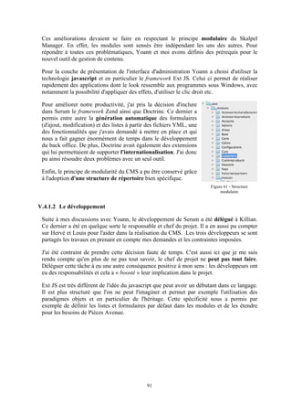 91
Ces améliorations devaient se faire en respectant le principe modulaire du Skalpel
Manager. En effet, les modules sont sensés être indépendant les uns des autres. Pour
répondre à toutes ces problématiques, Yoann et moi avons définis des prérequis pour le
nouvel outil de gestion de contenu.
Pour la couche de présentation de l'interface d'administration Yoann a choisi d'utiliser la
technologie javascript et en particulier le framework Ext JS. Celui ci permet de réaliser
rapidement des applications dont le look ressemble aux programmes sous Windows, avec
notamment la possibilité d'appliquer des effets, d'utiliser le clic droit etc.
Pour améliorer notre productivité, j'ai pris la décision d'inclure
dans Serum le framework Zend ainsi que Doctrine. Ce dernier a
permis entre autre la génération automatique des formulaires
(d'ajout, modification) et des listes à partir des fichiers YML, une
des fonctionnalités que j'avais demandé à mettre en place et qui
nous a fait gagner énormément de temps dans le développement
du back office. De plus, Doctrine avait également des extensions
qui lui permettaient de supporter l'internationalisation. J'ai donc
pu ainsi résoudre deux problèmes avec un seul outil.
Enfin, le principe de modularité du CMS a pu être conservé grâce
à l'adoption d'une structure de répertoire bien spécifique.
V.4.1.2 Le développement
Suite à mes discussions avec Yoann, le développement de Serum a été délégué à Killian.
Ce dernier a été en quelque sorte le responsable et chef du projet. Il a en aussi pu compter
sur Hervé et Louis pour l'aider dans la réalisation du CMS. Les trois développeurs se sont
partagés les travaux en prenant en compte mes demandes et les contraintes imposées.
J'ai été contraint de prendre cette décision faute de temps. C'est aussi ici que je me suis
rendu compte qu'en plus de ne pas tout savoir, le chef de projet ne peut pas tout faire.
Déléguer cette tâche à eu une autre conséquence positive à mon sens : les développeurs ont
eu des responsabilités et cela a « boosté » leur implication dans le projet.
Ext JS est très différent de l'idée du javascript que peut avoir un débutant dans ce langage.
Il est plus structuré que l'on ne peut l'imaginer et permet par exemple l'utilisation des
paradigmes objets et en particulier de l'héritage. Cette spécificité nous a permis par
exemple de définir les listes et formulaires par défaut dans les modules et de les étendre
pour les besoins de Pièces Avenue.
Figure 61 - Structure
modulaire
 