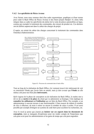 92
V.4.2 Les spécificités de Pièces Avenue
Avec Serum, nous nous sommes doté d'un cadre ergonomique, graphique et d'une norme
pour coder le Back Office de Pièces Avenue et des futurs projets Skalpel. Il a donc fallu
intégrer dans ce cadre les spécificités du métier de la vente de pièces automobiles en ligne,
comme par exemple le traitement des commandes, des retours de produit etc. Ces derniers
ont été définis auparavant dans le cahier des charges du projet.
Ci-après, un extrait du cahier des charges concernant le traitement des commandes dans
l'interface d'administration:
Figure 62 - Processus de commande dans le back office
Tout au long de la réalisation du Back Office, j'ai vraiment trouvé très intéressant de voir
se concrétiser l'étude que j'avais faite en amont, mais je dois avouer que l'étude en elle
même a été pour moi bien plus intéressante.
Qu'il s'agisse de la phase de conception ou de réalisation du Back Office, le maître mot a
été ici de se mettre à la place du client qui va administrer sa boutique. Cela implique de
connaître les utilisateurs et l'utilisation qui est faite du Back Office. Par exemple, si un
administrateur à souvent recours à une fonctionnalité, il faut essayer de réduire le nombre
de clics à effectuer, de texte à entrer ou encore le nombre de cases à cocher. Il est aussi
possible par exemple d'intégrer un système de code barre pour accélérer les recherches, etc.
Avec le recul je pense que j'aurais pu insister sur ces aspects dans les documents de
conception, mais je manquais d'expérience pour me rendre compte de l'importance que
cela peut avoir pour les administrateurs et les gains de temps que cela peut engendrer.
 