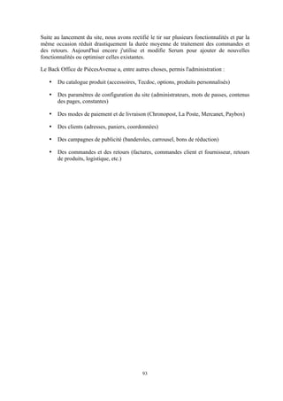 93
Suite au lancement du site, nous avons rectifié le tir sur plusieurs fonctionnalités et par la
même occasion réduit drastiquement la durée moyenne de traitement des commandes et
des retours. Aujourd'hui encore j'utilise et modifie Serum pour ajouter de nouvelles
fonctionnalités ou optimiser celles existantes.
Le Back Office de PiècesAvenue a, entre autres choses, permis l'administration :
• Du catalogue produit (accessoires, Tecdoc, options, produits personnalisés)
• Des paramètres de configuration du site (administrateurs, mots de passes, contenus
des pages, constantes)
• Des modes de paiement et de livraison (Chronopost, La Poste, Mercanet, Paybox)
• Des clients (adresses, paniers, coordonnées)
• Des campagnes de publicité (banderoles, carrousel, bons de réduction)
• Des commandes et des retours (factures, commandes client et fournisseur, retours
de produits, logistique, etc.)
 