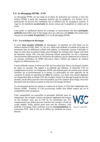 94
V.5 Le découpage HTML / CSS
Le découpage HTML est une étape de la phase de réalisation qui consiste à créer des
fichiers HTML à partir des maquettes fournies par les graphistes. Ces fichiers ont la
particularité de pouvoir être interprétés (lus et affichés) par les navigateurs Internet. Il
s'agit ici de reproduire au pixel près les écrans conçus par le graphiste et validés par le
client.
Cette partie va rapidement décrire les avantages et inconvénients des deux principales
méthodes disponibles pour le découpage ainsi que celle qui a été choisie. Elle mettra aussi
l'accent sur mon retour d'expérience vis à vis du découpage HTML.
V.5.1 Les techniques de découpage
Il existe deux grandes méthodes de découpages. La première est celle basée sur les
tableaux (balises HTML 'table', 'tr', 'td', etc.). Dans cette méthode, le contenu de la page est
positionné dans les différentes cellules d'un tableau. La démarche consiste à découper la
page en zones dans un premier temps, puis d'intégrer les contenus dans chaque zone dans
un deuxième temps. Elle n'est plus beaucoup utilisée aujourd'hui car elle a beaucoup
d'inconvénients (détournement de l'utilisation des tableaux, pas de séparation de la forme et
du contenu, profondeur du DOM (Document Object Model) qui impacte de manière
négative le référencement etc.)
L'autre méthode consiste à utiliser les CSS, ou Cascading Style Sheets (en français, feuilles
de styles en cascade). Par rapport à la méthode des tableaux, la démarche CSS est
complètement inversée. Ici l'intégrateur HTML doit d'abord partir du contenu pour ensuite
travailler sur le positionnement et le design. La philosophie de cette approche est de
construire le design en spécifiant des blocs de contenu. Les styles sont ensuite appliqués
sur chaque bloc dans un fichier CSS. Par exemple, lorsque l'on découpe la page de liste des
produits, un des blocs peut être celui d'un produit, qui sera composé d'une image, d'un texte
descriptif, d'un lien d'ajout au panier et d'un lien vers la page de détail.
Ce raisonnement permet de séparer le contenu de la forme, le CSS étant indépendant des
fichiers HTML. Toutefois, le CSS positionning souffre d'un défaut majeur qui est la
compatibilité entre navigateurs.
Cette compatibilité est aujourd'hui la principale difficulté pour les
intégrateurs. Par exemple, certains navigateurs appliquent des marges
ou des bordures alors que la CSS ne les mentionnes pas. Ces
comportements par défaut peuvent toutefois être corrigés à l'aide de
scripts adaptés. Enfin, dernier point mais non des moindres, cette
méthode a l'avantage d'être conforme avec les recommandations du
consortium W3C, dont le but est de définir les standards du réseau
Internet.
Figure 63 - Logo W3C
 