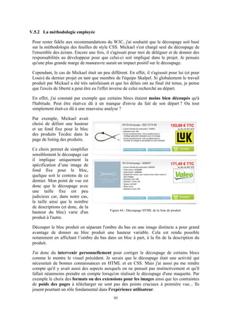 95
V.5.2 La méthodologie employée
Pour rester fidèle aux recommandations du W3C, j'ai souhaité que le découpage soit basé
sur la méthodologie des feuilles de style CSS. Mickael s'est chargé seul du découpage de
l'ensemble des écrans. Encore une fois, il s'agissait pour moi de déléguer et de donner des
responsabilités au développeur pour que celui-ci soit impliqué dans le projet. Je pensais
qu'une plus grande marge de manœuvre aurait un impact positif sur le découpage.
Cependant, le cas de Mickael était un peu différent. En effet, il s'agissait pour lui (et pour
Louis) du dernier projet en tant que membre de l'équipe Skalpel. Si globalement le travail
produit par Mickael a été très satisfaisant et que les délais ont au final été tenus, je pense
que l'excès de liberté a peut être eu l'effet inverse de celui recherché au départ.
En effet, j'ai constaté par exemple que certains blocs étaient moins bien découpés qu'à
l'habitude. Peut être était-ce dû à un manque d'envie du fait de son départ ? Ou tout
simplement était-ce dû à une mauvaise analyse ?
Par exemple, Mickael avait
choisi de définir une hauteur
et un fond fixe pour le bloc
des produits Tecdoc dans la
page de listing des produits.
Ce choix permet de simplifier
sensiblement le découpage car
il implique uniquement la
spécification d’une image de
fond fixe pour le bloc,
quelque soit le contenu de ce
dernier. Mon point de vue est
donc que le découpage avec
une taille fixe est peu
judicieux car, dans notre cas,
la taille ainsi que le nombre
de descriptions (et donc, de la
hauteur du bloc) varie d'un
produit à l'autre.
Découper le bloc produit en séparant l'ombre du bas en une image distincte a pour grand
avantage de donner au bloc produit une hauteur variable. Cela est rendu possible
notamment en affichant l’ombre du bas dans un bloc à part, à la fin de la description du
produit.
J'ai donc du intervenir personnellement pour corriger le découpage de certains blocs
comme le montre le visuel précédent. Je savais que le découpage était une activité qui
nécessitait de bonnes connaissances en HTML et en CSS. Mais j'ai aussi pu me rendre
compte qu'il y avait aussi des aspects auxquels on ne pensait pas instinctivement et qu'il
fallait néanmoins prendre en compte lorsqu'on réalisait le découpage d'une maquette. Par
exemple le choix des formats ou des extensions pour les images ainsi que les contraintes
de poids des pages à télécharger ne sont pas des points cruciaux à première vue... Ils
jouent pourtant un rôle fondamental dans l'expérience utilisateur.
Figure 64 - Découpage HTML de la liste de produit
 