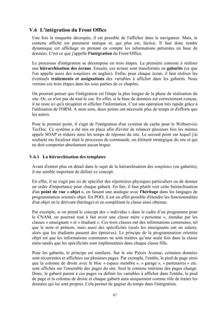 97
V.6 L’intégration du Front Office
Une fois la maquette découpée, il est possible de l'afficher dans le navigateur. Mais, le
contenu affiché est purement statique et, qui plus est, factice. Il faut donc rendre
dynamique cet affichage en prenant en compte les informations présentes en base de
données. C'est ce que j'appelle l'intégration du Front Office.
Le processus d'intégration se décompose en trois étapes. La première consiste à réaliser
une hiérarchisation des écrans. Ensuite, ces écrans sont transformés en gabarits (ce que
l'on appelle aussi des templates en anglais). Enfin, pour chaque écran, il faut réaliser les
éventuels traitements et assignations des variables à afficher dans les gabarits. Nous
verrons ces trois étapes dans les sous parties de ce chapitre.
On pourrait penser que l'intégration est l'étape la plus longue de la phase de réalisation du
site. Or, ce n'est pas du tout le cas. En effet, si la base de données est correctement conçue,
il ne reste ici qu'à récupérer et afficher l'information. C'est une opération très rapide grâce à
l'utilisation de l'ORM. A mon sens, deux points ont nécessité plus de temps et d'efforts que
les autres.
Pour le premier point, il s'agit de l'intégration d'un système de cache pour le Webservice
TecDoc. Ce système a été mis en place afin d'éviter de relancer plusieurs fois les mêmes
appels SOAP et réduire ainsi les temps de réponse du site. Le second point sur lequel j'ai
souhaité me focaliser était le processus de commande, un élément stratégique du site et qui
ne doit comporter absolument aucun bogue.
V.6.1 La hiérarchisation des templates
Avant d'entrer plus en détail dans le sujet de la hiérarchisation des templates (ou gabarits),
il me semble important de définir ce concept.
En effet, il ne s'agit pas ici de spécifier des répertoires physiques particuliers ou de donner
un ordre d'importance pour chaque gabarit. En fait, il faut plutôt voir cette hiérarchisation
d'un point de vue « objet », en faisant une analogie avec l'héritage dans les langages de
programmation orientés objet. En POO, il est en effet possible d'étendre les fonctionnalités
d'un objet en le dérivant (héritage) et en complétant la classe ainsi obtenue.
Par exemple, si on prend le concept des « individus » dans le cadre d’un programme pour
le CNAM, on pourrait tout à fait avoir une classe mère « personne », étendue par les
classes « enseignant » et « étudiant ». Ces trois classes ont des informations communes, tel
que le nom et prénom, mais aussi des spécificités (seuls les enseignants ont un salaire,
alors que les étudiants passent des épreuves). Le principe de la programmation orientée
objet est que les informations communes ne sont traitées qu’une seule fois dans la classe
mère tandis que les spécificités sont implémentées dans chaque classe fille.
Pour les gabarits, le principe est similaire. Sur le site Pièces Avenue, certaines données
sont récurrentes et affichées sur plusieurs pages. Par exemple, l'entête, le pied de page ainsi
que la colonne de droite avec le bloc « espace membre », « garage », « partenaires » etc.
sont affichés sur l'ensemble des pages du site. Seul le contenu intérieur des pages change.
Donc, le gabarit parent à ces pages va définir les variables à afficher dans l'entête, le pied
de page et la colonne de droite et chaque gabarit aura uniquement comme rôle de traiter les
données qui lui sont propres. Cela permet de gagner du temps dans l'intégration.
 