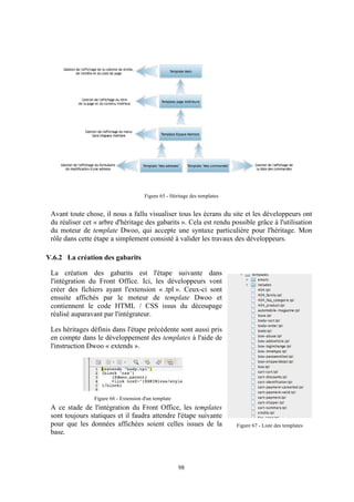 98
Figure 65 - Héritage des templates
Avant toute chose, il nous a fallu visualiser tous les écrans du site et les développeurs ont
du réaliser cet « arbre d'héritage des gabarits ». Cela est rendu possible grâce à l'utilisation
du moteur de template Dwoo, qui accepte une syntaxe particulière pour l'héritage. Mon
rôle dans cette étape a simplement consisté à valider les travaux des développeurs.
V.6.2 La création des gabarits
La création des gabarits est l'étape suivante dans
l'intégration du Front Office. Ici, les développeurs vont
créer des fichiers ayant l'extension « .tpl ». Ceux-ci sont
ensuite affichés par le moteur de template Dwoo et
contiennent le code HTML / CSS issus du découpage
réalisé auparavant par l'intégrateur.
Les héritages définis dans l'étape précédente sont aussi pris
en compte dans le développement des templates à l'aide de
l'instruction Dwoo « extends ».
A ce stade de l'intégration du Front Office, les templates
sont toujours statiques et il faudra attendre l'étape suivante
pour que les données affichées soient celles issues de la
base.
Figure 66 - Extension d'un template
Figure 67 - Liste des templates
 