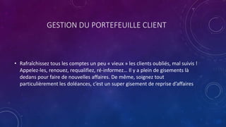 GESTION DU PORTEFEUILLE CLIENT
• Rafraîchissez tous les comptes un peu « vieux » les clients oubliés, mal suivis !
Appelez-les, renouez, requalifiez, ré-informez… Il y a plein de gisements là
dedans pour faire de nouvelles affaires. De même, soignez tout
particulièrement les doléances, c’est un super gisement de reprise d’affaires
 
