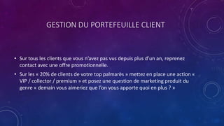 GESTION DU PORTEFEUILLE CLIENT
• Sur tous les clients que vous n’avez pas vus depuis plus d’un an, reprenez
contact avec une offre promotionnelle.
• Sur les « 20% de clients de votre top palmarès » mettez en place une action «
VIP / collector / premium » et posez une question de marketing produit du
genre « demain vous aimeriez que l’on vous apporte quoi en plus ? »
 