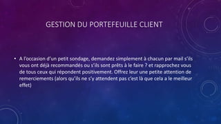 GESTION DU PORTEFEUILLE CLIENT
• A l’occasion d’un petit sondage, demandez simplement à chacun par mail s’ils
vous ont déjà recommandés ou s’ils sont prêts à le faire ? et rapprochez vous
de tous ceux qui répondent positivement. Offrez leur une petite attention de
remerciements (alors qu’ils ne s’y attendent pas c’est là que cela a le meilleur
effet)
 