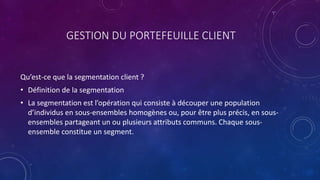 GESTION DU PORTEFEUILLE CLIENT
Qu’est-ce que la segmentation client ?
• Définition de la segmentation
• La segmentation est l’opération qui consiste à découper une population
d’individus en sous-ensembles homogènes ou, pour être plus précis, en sous-
ensembles partageant un ou plusieurs attributs communs. Chaque sous-
ensemble constitue un segment.
 