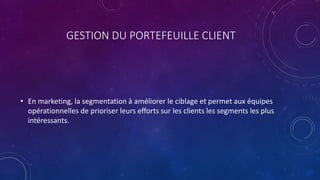 GESTION DU PORTEFEUILLE CLIENT
• En marketing, la segmentation à améliorer le ciblage et permet aux équipes
opérationnelles de prioriser leurs efforts sur les clients les segments les plus
intéressants.
 