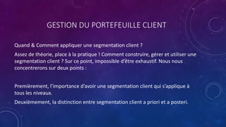 GESTION DU PORTEFEUILLE CLIENT
Quand & Comment appliquer une segmentation client ?
Assez de théorie, place à la pratique ! Comment construire, gérer et utiliser une
segmentation client ? Sur ce point, impossible d’être exhaustif. Nous nous
concentrerons sur deux points :
Premièrement, l’importance d’avoir une segmentation client qui s’applique à
tous les niveaux.
Deuxièmement, la distinction entre segmentation client a priori et a posteri.
 
