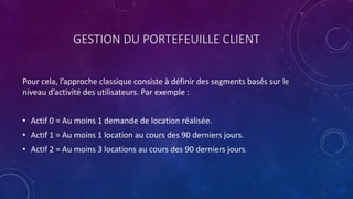 GESTION DU PORTEFEUILLE CLIENT
Pour cela, l’approche classique consiste à définir des segments basés sur le
niveau d’activité des utilisateurs. Par exemple :
• Actif 0 = Au moins 1 demande de location réalisée.
• Actif 1 = Au moins 1 location au cours des 90 derniers jours.
• Actif 2 = Au moins 3 locations au cours des 90 derniers jours.
 