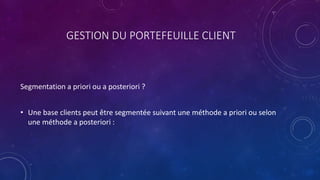 GESTION DU PORTEFEUILLE CLIENT
Segmentation a priori ou a posteriori ?
• Une base clients peut être segmentée suivant une méthode a priori ou selon
une méthode a posteriori :
 