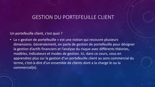 GESTION DU PORTEFEUILLE CLIENT
Un portefeuille client, c’est quoi ?
• La « gestion de portefeuille » est une notion qui recouvre plusieurs
dimensions. Généralement, on parle de gestion de portefeuille pour désigner
la gestion d’actifs financiers et l’analyse du risque avec différents théories,
modèles, indicateurs et modes de gestion. Ici, dans ce cours, vous en
apprendrez plus sur la gestion d’un portefeuille client au sens commercial du
terme, c’est-à-dire d’un ensemble de clients dont a la charge le ou la
commercial(e).
 
