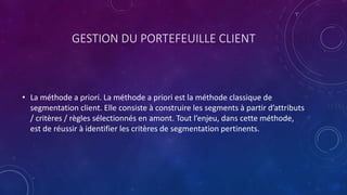 GESTION DU PORTEFEUILLE CLIENT
• La méthode a priori. La méthode a priori est la méthode classique de
segmentation client. Elle consiste à construire les segments à partir d’attributs
/ critères / règles sélectionnés en amont. Tout l’enjeu, dans cette méthode,
est de réussir à identifier les critères de segmentation pertinents.
 