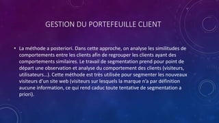 GESTION DU PORTEFEUILLE CLIENT
• La méthode a posteriori. Dans cette approche, on analyse les similitudes de
comportements entre les clients afin de regrouper les clients ayant des
comportements similaires. Le travail de segmentation prend pour point de
départ une observation et analyse du comportement des clients (visiteurs,
utilisateurs…). Cette méthode est très utilisée pour segmenter les nouveaux
visiteurs d’un site web (visiteurs sur lesquels la marque n’a par définition
aucune information, ce qui rend caduc toute tentative de segmentation a
priori).
 
