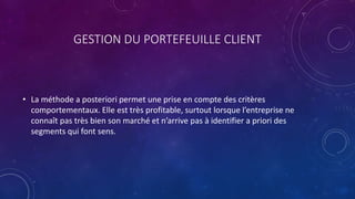 GESTION DU PORTEFEUILLE CLIENT
• La méthode a posteriori permet une prise en compte des critères
comportementaux. Elle est très profitable, surtout lorsque l’entreprise ne
connaît pas très bien son marché et n’arrive pas à identifier a priori des
segments qui font sens.
 
