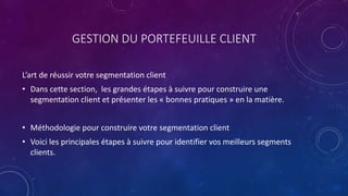 GESTION DU PORTEFEUILLE CLIENT
L’art de réussir votre segmentation client
• Dans cette section, les grandes étapes à suivre pour construire une
segmentation client et présenter les « bonnes pratiques » en la matière.
• Méthodologie pour construire votre segmentation client
• Voici les principales étapes à suivre pour identifier vos meilleurs segments
clients.
 