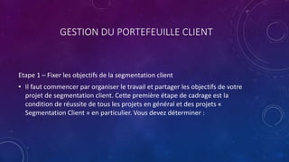 GESTION DU PORTEFEUILLE CLIENT
Etape 1 – Fixer les objectifs de la segmentation client
• Il faut commencer par organiser le travail et partager les objectifs de votre
projet de segmentation client. Cette première étape de cadrage est la
condition de réussite de tous les projets en général et des projets «
Segmentation Client » en particulier. Vous devez déterminer :
 