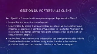 GESTION DU PORTEFEUILLE CLIENT
Les objectifs > Pourquoi mettre en place un projet Segmentation Client ?
• Les parties prenantes / acteurs du projet.
• Le périmètre du projet. Quel pourcentage des clients va-t-on analyser pour
imaginer les segments ? Combien d’hypothèses va-t-on tester ? Combien de
ressources et de temps sommes-nous prêts à dépenser sur ce projet et sur
chacune de ses étapes ?
• Les livrables. Par exemple : une présentation des enseignements clés tirés de
l’analyse des données, un fichier intégrant les données et les analyses
produites, les fichiers des données utilisées pour faire les analyses…
 