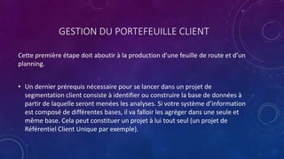 GESTION DU PORTEFEUILLE CLIENT
Cette première étape doit aboutir à la production d’une feuille de route et d’un
planning.
• Un dernier prérequis nécessaire pour se lancer dans un projet de
segmentation client consiste à identifier ou construire la base de données à
partir de laquelle seront menées les analyses. Si votre système d’information
est composé de différentes bases, il va falloir les agréger dans une seule et
même base. Cela peut constituer un projet à lui tout seul (un projet de
Référentiel Client Unique par exemple).
 