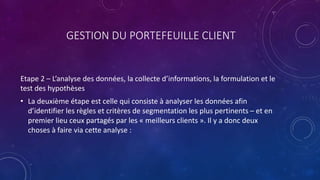 GESTION DU PORTEFEUILLE CLIENT
Etape 2 – L’analyse des données, la collecte d’informations, la formulation et le
test des hypothèses
• La deuxième étape est celle qui consiste à analyser les données afin
d’identifier les règles et critères de segmentation les plus pertinents – et en
premier lieu ceux partagés par les « meilleurs clients ». Il y a donc deux
choses à faire via cette analyse :
 
