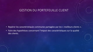 GESTION DU PORTEFEUILLE CLIENT
• Repérer les caractéristiques communes partagées par les « meilleurs clients ».
• Faire des hypothèses concernant l’impact des caractéristiques sur la qualité
des clients.
 