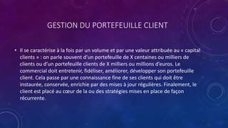 GESTION DU PORTEFEUILLE CLIENT
• Il se caractérise à la fois par un volume et par une valeur attribuée au « capital
clients » : on parle souvent d’un portefeuille de X centaines ou milliers de
clients ou d’un portefeuille clients de X milliers ou millions d’euros. Le
commercial doit entretenir, fidéliser, améliorer, développer son portefeuille
client. Cela passe par une connaissance fine de ses clients qui doit être
instaurée, conservée, enrichie par des mises à jour régulières. Finalement, le
client est placé au cœur de la ou des stratégies mises en place de façon
récurrente.
 