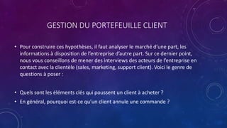 GESTION DU PORTEFEUILLE CLIENT
• Pour construire ces hypothèses, il faut analyser le marché d’une part, les
informations à disposition de l’entreprise d’autre part. Sur ce dernier point,
nous vous conseillons de mener des interviews des acteurs de l’entreprise en
contact avec la clientèle (sales, marketing, support client). Voici le genre de
questions à poser :
• Quels sont les éléments clés qui poussent un client à acheter ?
• En général, pourquoi est-ce qu’un client annule une commande ?
 