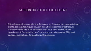 GESTION DU PORTEFEUILLE CLIENT
• Si les réponses à ces questions se formulent en énonçant des caractéristiques
clients, ces caractéristiques peuvent être utilisées comme hypothèse. Le
travail documentaire et les interviews vont vous aider à formuler des
hypothèses. Si l’on prend le cas d’une entreprise qui évolue en B2B, voici
quelques exemples de formulations d’hypothèses :
 
