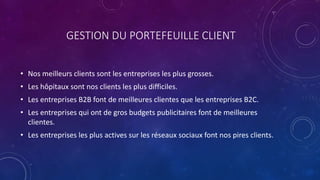 GESTION DU PORTEFEUILLE CLIENT
• Nos meilleurs clients sont les entreprises les plus grosses.
• Les hôpitaux sont nos clients les plus difficiles.
• Les entreprises B2B font de meilleures clientes que les entreprises B2C.
• Les entreprises qui ont de gros budgets publicitaires font de meilleures
clientes.
• Les entreprises les plus actives sur les réseaux sociaux font nos pires clients.
 
