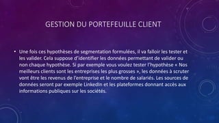 GESTION DU PORTEFEUILLE CLIENT
• Une fois ces hypothèses de segmentation formulées, il va falloir les tester et
les valider. Cela suppose d’identifier les données permettant de valider ou
non chaque hypothèse. Si par exemple vous voulez tester l’hypothèse « Nos
meilleurs clients sont les entreprises les plus grosses », les données à scruter
vont être les revenus de l’entreprise et le nombre de salariés. Les sources de
données seront par exemple LinkedIn et les plateformes donnant accès aux
informations publiques sur les sociétés.
 