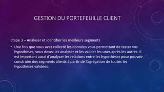 GESTION DU PORTEFEUILLE CLIENT
Etape 3 – Analyser et identifier les meilleurs segments
• Une fois que vous avez collecté les données vous permettant de tester vos
hypothèses, vous devez les analyser et les valider les unes après les autres. Il
est important aussi d’analyser les relations entre les hypothèses pour pouvoir
construire des segments clients à partir de l’agrégation de toutes les
hypothèses validées.
 