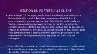 GESTION DU PORTEFEUILLE CLIENT
• A cette étape, l’un des enjeux est de réussir à trouver le juste milieu entre
l’exhaustivité et la praticité. Peut-être que vous avez identifié 8 ou 9
caractéristiques importantes permettant d’identifier les meilleurs clients.
Toutes ces caractéristiques peuvent interagir de manière complexe. Par
exemple, vous avez identifié que les entreprises B2B qui sont de bons clients
ont plus de 500 salariés, alors que 100 salariés suffisent en B2C. Intégrer toute
cette complexité dans la production de vos segments peut aboutir à une
segmentation client trop compliquée à exploitée et à cibler dans vos
campagnes.
• Pour réduire la complexité, un conseil : Concentrez-vous sur un nombre réduit
de segments, sur les segments qui remplissent les principaux critères. Laissez
de côté les critères les moins importants.
 