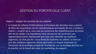 GESTION DU PORTEFEUILLE CLIENT
Etape 4 – Intégrer les résultats de vos analyses
• Le travail de collecte d’informations et d’analyse des données vous a permis
de faire des hypothèses sur les caractéristiques principales de vos « meilleurs
clients ». A partir de là, vous avez pu construire des hypothèses puis les tester
afin de les valider. Ces hypothèses vous ont permis de construire une
segmentation client. Maintenant que vous avez identifié vos meilleurs
segments, ce n’est pas fini : vous devez les exploiter, les utiliser. La mise au
jour des meilleurs segments clients peut avoir un impact important sur
l’évolution de la stratégie produit de l’entreprise, sur sa stratégie de mise sur
le marché, sur le travail des sales, du marketing, du support…
 