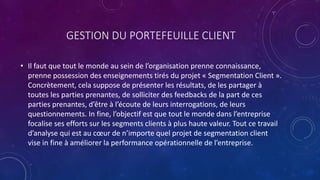 GESTION DU PORTEFEUILLE CLIENT
• Il faut que tout le monde au sein de l’organisation prenne connaissance,
prenne possession des enseignements tirés du projet « Segmentation Client ».
Concrètement, cela suppose de présenter les résultats, de les partager à
toutes les parties prenantes, de solliciter des feedbacks de la part de ces
parties prenantes, d’être à l’écoute de leurs interrogations, de leurs
questionnements. In fine, l’objectif est que tout le monde dans l’entreprise
focalise ses efforts sur les segments clients à plus haute valeur. Tout ce travail
d’analyse qui est au cœur de n’importe quel projet de segmentation client
vise in fine à améliorer la performance opérationnelle de l’entreprise.
 