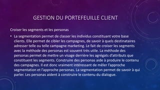 GESTION DU PORTEFEUILLE CLIENT
Croiser les segments et les personas
• La segmentation permet de classer les individus constituant votre base
clients. Elle permet de cibler les campagnes, de savoir à quels destinataires
adresser telle ou telle campagne marketing. Le fait de croiser les segments
avec la méthode des personas est souvent très utile. La méthode des
personas permet de mettre un visage derrière les agrégats d’attributs que
constituent les segments. Construire des personas aide à produire le contenu
des campagnes. Il est donc vraiment intéressant de mêler l’approche
segmentation et l’approche personas. La segmentation permet de savoir à qui
parler. Les personas aident à construire le contenu du dialogue.
 