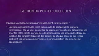 GESTION DU PORTEFEUILLE CLIENT
Pourquoi une bonne gestion portefeuille client est essentielle ?
• La gestion de portefeuille client est un outil de pilotage de la stratégie
commerciale. Elle va vous permettre de segmenter vos clients, déterminer vos
priorités et les clients à privilégier, de personnaliser vos actions de ciblage en
fonction des caractéristiques et des besoins de chaque client ce qui rendra
pertinent vos actions commerciales, en communication et en marketing
opérationnel.
 
