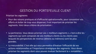 GESTION DU PORTEFEUILLE CLIENT
Prioriser les segments
• Pour des raisons pratiques et d’efficacité opérationnelle, pour concentrer vos
efforts et éviter de trop vous disperser, il est important de prioriser les
segments. Voici deux critères de priorisation :
• La pertinence. Vous devez prioriser vos « meilleurs segments », c’est-à-dire les
segments qui sont composés de vos meilleurs clients ou les clients avec
lesquels les perspectives de revenus (directs ou indirects) sont les plus
grandes.
• La mesurabilité. C’est elle qui vous permettra d’évaluer l’efficacité de vos
actions relationnelles et l’importance stratégique des segments. Vous devez
prioriser les segments dont vous pouvez évaluer facilement la « rentabilité ».
 