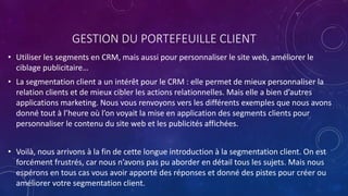 GESTION DU PORTEFEUILLE CLIENT
• Utiliser les segments en CRM, mais aussi pour personnaliser le site web, améliorer le
ciblage publicitaire…
• La segmentation client a un intérêt pour le CRM : elle permet de mieux personnaliser la
relation clients et de mieux cibler les actions relationnelles. Mais elle a bien d’autres
applications marketing. Nous vous renvoyons vers les différents exemples que nous avons
donné tout à l’heure où l’on voyait la mise en application des segments clients pour
personnaliser le contenu du site web et les publicités affichées.
• Voilà, nous arrivons à la fin de cette longue introduction à la segmentation client. On est
forcément frustrés, car nous n’avons pas pu aborder en détail tous les sujets. Mais nous
espérons en tous cas vous avoir apporté des réponses et donné des pistes pour créer ou
améliorer votre segmentation client.
 