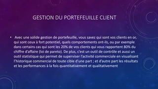 GESTION DU PORTEFEUILLE CLIENT
• Avec une solide gestion de portefeuille, vous savez qui sont vos clients en or,
qui sont ceux à fort potentiel, quels comportements ont-ils, ou par exemple
dans certains cas qui sont les 20% de vos clients qui vous rapportent 80% du
chiffre d’affaire (loi de pareto). De plus, c’est un outil de contrôle et aussi un
outil statistique qui permet de superviser l’activité commerciale en visualisant
l’historique commercial de toute cible d’une part ; et d’autre part les résultats
et les performances à la fois quantitativement et qualitativement
 