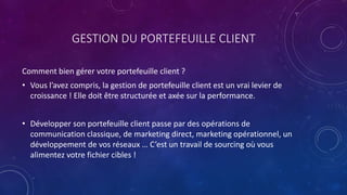 GESTION DU PORTEFEUILLE CLIENT
Comment bien gérer votre portefeuille client ?
• Vous l’avez compris, la gestion de portefeuille client est un vrai levier de
croissance ! Elle doit être structurée et axée sur la performance.
• Développer son portefeuille client passe par des opérations de
communication classique, de marketing direct, marketing opérationnel, un
développement de vos réseaux … C’est un travail de sourcing où vous
alimentez votre fichier cibles !
 