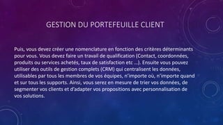 GESTION DU PORTEFEUILLE CLIENT
Puis, vous devez créer une nomenclature en fonction des critères déterminants
pour vous. Vous devez faire un travail de qualification (Contact, coordonnées,
produits ou services achetés, taux de satisfaction etc …). Ensuite vous pouvez
utiliser des outils de gestion complets (CRM) qui centralisent les données,
utilisables par tous les membres de vos équipes, n’importe où, n’importe quand
et sur tous les supports. Ainsi, vous serez en mesure de trier vos données, de
segmenter vos clients et d’adapter vos propositions avec personnalisation de
vos solutions.
 