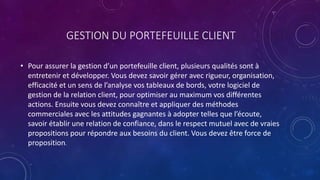 GESTION DU PORTEFEUILLE CLIENT
• Pour assurer la gestion d’un portefeuille client, plusieurs qualités sont à
entretenir et développer. Vous devez savoir gérer avec rigueur, organisation,
efficacité et un sens de l’analyse vos tableaux de bords, votre logiciel de
gestion de la relation client, pour optimiser au maximum vos différentes
actions. Ensuite vous devez connaître et appliquer des méthodes
commerciales avec les attitudes gagnantes à adopter telles que l’écoute,
savoir établir une relation de confiance, dans le respect mutuel avec de vraies
propositions pour répondre aux besoins du client. Vous devez être force de
proposition.
 