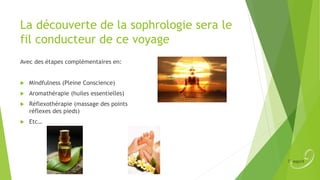 La découverte de la sophrologie sera le
fil conducteur de ce voyage
Avec des étapes complémentaires en:



Mindfulness (Pleine Conscience)



Aromathérapie (huiles essentielles)



Réflexothérapie (massage des points
réflexes des pieds)



Etc…

 