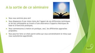 A la sortie de ce séminaire


Vous vous sentirez plus zen!



Vous disposerez d’une vision claire de l’apport de ces différentes techniques
et de leur philosophie au travers d’une alternance d’apports théoriques de
base et d’exercices pratiques;



Vous commencerez à mettre en pratique, seul, les différentes approches
proposées;



Vous pourrez faire un choix parmi celles qui vous conviendraient le mieux que
vous souhaiteriez approfondir.

 