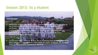 Session 2013: ils y étaient
Témoignages :


Séminaire hors du commun mais ô combien nécessaire pour prendre le
recul nécessaire à mieux préparer son avenir professionnel et
personnel. Source de ressourcement indispensable à qui veut se
préparer pour de nouveaux défis. Je ne peux que recommander le
séminaire et féliciter les organisateurs pour la qualité de leurs
accompagnements (Philippe).



La formule était magique du fait de la présence d’un groupe de qualité,
sans chichis et d’un matériel didactique de choix. Le boulot de Philippe
était un beau boulot intellectuel (Benoît)

 