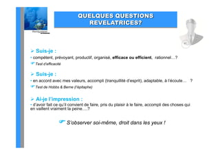 QUELQUES QUESTIONS
                                      C S
                             REVELATRICES?



 Suis-je :
• compétent, prévoyant, productif, organisé, efficace ou efficient, rationnel…?
Test d’efficacité

 Suis-je :
• en accord avec mes valeurs, accompli (tranquillité d’esprit), adaptable, à l’écoute… ?
Test de Hobbs & Berne (l’épitaphe)

 Ai-je l’impression :
• d’avoir fait ce qu’il convient de faire, pris du plaisir à le faire, accompli des choses qui
en vaillent vraiment la peine….?


                 S’observer soi-même, droit dans les yeux !
 